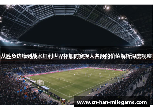 从胜负边缘到战术红利世界杯加时赛换人名额的价值解析深度观察