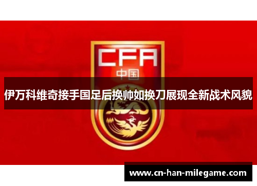 伊万科维奇接手国足后换帅如换刀展现全新战术风貌