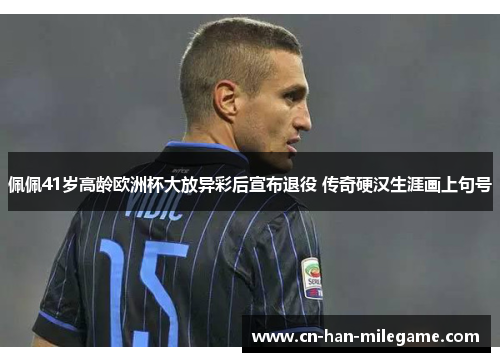 佩佩41岁高龄欧洲杯大放异彩后宣布退役 传奇硬汉生涯画上句号