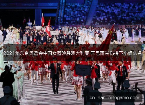 2021年东京奥运会中国女篮险胜澳大利亚 王思雨带伤拼下小组头名